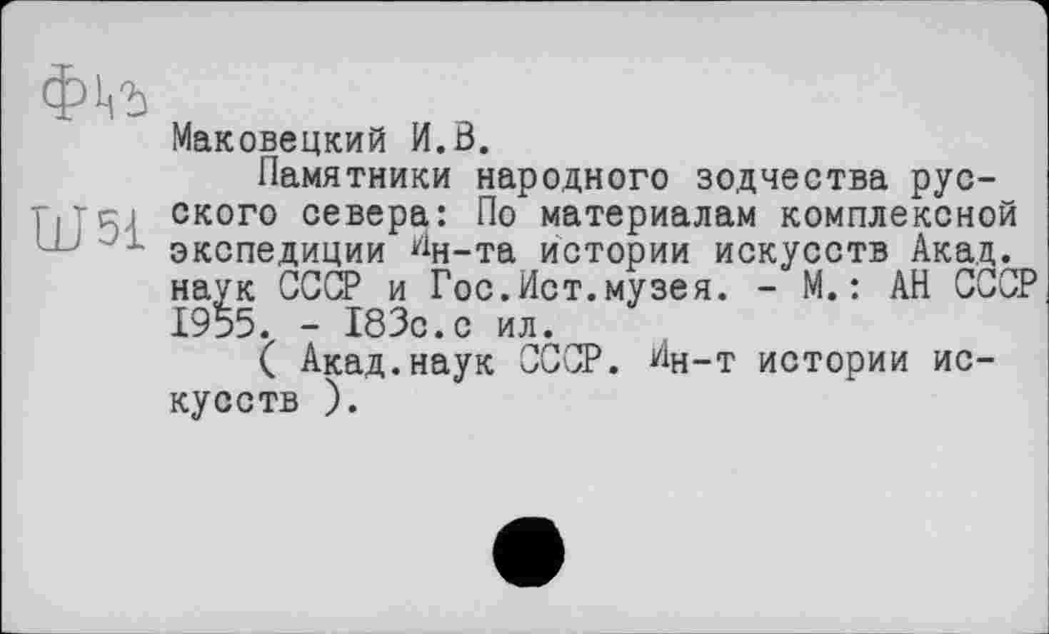 ﻿Ш51
Маковецкий И.0.
Памятники народного зодчества русского севера: По материалам комплексной экспедиции ^н-та истории искусств Акад, наук СССР и Гос.Ист.музея. - М.: АН СССР 1955. - 183с.с ил.
( Акад.наук СССР. Ин-т истории искусств ).